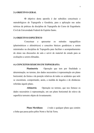 4
2-) OBJETIVO GERAL
O objetivo desta apostila é dar subsídios conceituais e
metodológicos de Topografia e Geodésia, para a aplicação nas aulas
teóricas de práticas da disciplina de Topografia do Curso de Engenharia
Civil da Universidade Federal do Espírito Santo.
3-) OBJETIVO ESPECÍFICO
Conceituar e apresentar os métodos topográficos
(planimétricos e altimétricos) e conceitos básicos geodésicos a serem
ministrados na disciplina de Topografia para facilitar o acompanhamento
do aluno nas discussões de sala e servir de material de estudo para as
avaliações a serem efetuadas.
4-) CONCEITOS BÁSICOS EM TOPOGRAFIA
Planimetria ⇒ Operação que tem por finalidade a
determinação, no terreno, dos dados necessários à representação em plano
horizontal, da forma e da posição relativas de todos os acidentes que nele
se encontram, comportando, assim, a medida de ângulos e de distâncias
referidas àquele plano.
Altimetria ⇒ Operação no terreno, que nos fornece os
dados necessários à representação, em um plano horizontal do relevo da
superfície terrestre objeto de levantamento.
Plano Meridiano⇒ é todo e qualquer plano que contém
a linha que passa pelos pólos Norte e Sul da Terra.
 