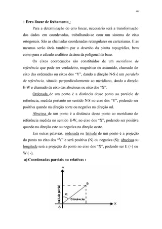 40
•• Erro linear de fechamento :
Para a determinação do erro linear, necessário será a transformação
dos dados em coordenadas, trabalhando-se com um sistema de eixo
ortogonais. São as chamadas coordenadas retangulares ou cartezianas. E as
mesmas serão úteis também par o desenho da planta topográfica, bem
como para o cálculo analítico da área da poligonal de base.
Os eixos coordenados são constituídos de um meridiano de
referência que pode ser verdadeiro, magnético ou assumido, chamado de
eixo das ordenadas ou eixos dos “Y”, dando a direção N-S é um paralelo
de referência, situado perpendicularmente ao meridiano, dando a direção
E-W e chamado de eixo das abscissas ou eixo dos “X”.
Ordenada de um ponto é a distância desse ponto ao paralelo de
referência, medida portanto no sentido N-S no eixo dos “Y”, podendo ser
positiva quando na direção norte ou negativa na direção sul.
Abscissa de um ponto é a distância desse ponto ao meridiano de
referência medida no sentido E-W, no eixo dos “X”, podendo ser positiva
quando na direção este ou negativa na direção oeste.
Em outras palavras, ordenada ou latitude de um ponto é a projeção
do ponto no eixo dos “Y” e será positiva (N) ou negativa (S); abscissa ou
longitude será a projeção do ponto no eixo dos “X”, podendo ser E (+) ou
W ( -).
a) Coordenadas parciais ou relativas :
 