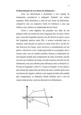 43
b) Determinação do erro linear de fechamento :
Uma vez determinado e distribuído o erro angular de
fechamento, considera-se a poligonal “fechada” em termos
angulares. Resta determinar o valor do erro linear de fechamento,
compará-lo com seu respectivo limite de tolerância e caso seja
inferior a este, efetua-se a compensação do erro linear.
Como a soma algébrica das projeções dos lados de um
polígono sobre um sistema de eixos ortogonais deve ser nula, é óbvio
que a soma das longitudes parciais este (E) deverá ser igual a soma
das longitudes parciais oeste (W), o mesmo ocorrendo para as
latitudes, onde deverão ser iguais as somas norte (N) e sul (S). Se
não houvesse erro linear, como iniciou-se o caminhamento em um
ponto e retornou-se a ele, o trajeto percorrido ou as projeções, têm o
mesmo valor, mas em sentido contrário, ficando o comprimento de
uma direção anulado pelo comprimento da outra. Entretanto, devido
aos erros nas medições de campo, isto não acontece; havendo erro de
fechamento, este será refletido pelas diferenças entre as direções E e
W para as longitudes e entre N e S para as latitudes. O erro linear é
proveniente das imprecisões de leituras da mira e também pelos erros
nas leituras dos ângulos; embora o erro angular já tenha sido anulado
pela compensação, as distâncias ficarão afetadas, pois o erro de
campo ainda persiste e provoca distorção nos alinhamentos.
 