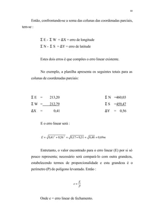 44
Então, confrontando-se a soma das colunas das coordenadas parciais,
tem-se :
Σ E - Σ W = ∆X = erro de longitude
Σ N - Σ S = ∆Y = erro de latitude
Estes dois erros é que compões o erro linear existente.
No exemplo, a planilha apresenta os seguintes totais para as
colunas de coordenadas parciais:
Σ E = 213,20 Σ N =460,03
Σ W = 212,79 Σ S =459,47
∆X = 0,41 ∆Y = 0,56
E o erro linear será :
mE 69,048,031,017,056,041,0 22
==+=+=
Entretanto, o valor encontrado para o erro linear (E) por si só
pouco representa; necessário será compará-lo com outra grandeza,
estabelecendo termos de proporcionalidade e esta grandeza é o
perímetro (P) do polígono levantado. Então :
P
E
e =
Onde e = erro linear de fechamento.
 
