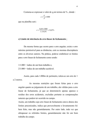 45
Costuma-se expressar o valor de e em termos de % , donde :
1000×=
P
E
e
que na planilha será :
%62,0
91,114.1
100069,0
=
×
=e
c) Limite de tolerância do erro linear de fechamento :
Da mesma forma que ocorre para o erro angular, existe o erro
máximo permissível para as distâncias, com as mesmas discrepância
entre os diversos autores. Na prática, pode-se estabelecer os limites
para o erro linear de fechamento como sendo:
1/1.000 = índice de um bom trabalho e,
2/1.000 = índice de um trabalho aceitável.
Assim, para cada 1.000m de perímetro, tolera-se um erro de 1
a 2 metros.
As mesmas restrições que foram feitas para o erro
angular quanto ao julgamento de um trabalho, são válidas para o erro
linear de fechamento, já que ao determiná-lo apenas aparece o
resíduo dos erros acidentais, excluídas portanto as compensações
naturais que podem ter ocorrido no campo.
Assim, um trabalho cujo erro linear de fechamento esteve abaixo dos
limites preconizados, indica que provavelmente o levantamento foi
bem feito, mas não garantidamente. Por outro lado, toda vez que
ultrapassar os referidos limites, garantidamente não foi um bom
trabalho de campo.
 