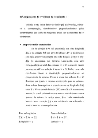 46
d) Compensação do erro linear de fechamento :
Estando o erro linear dentro do limite pré-estabelecido, efetua-
se a compensação, distribuindo-o proporcionalmente pelos
comprimentos dos lados do polígonos. Duas são as maneiras de se
compensar :
• proporcionalàs coordenadas :
Se na direção E-W foi encontrado um erro longitude
∆X, e na direção N-S um erro de latitude ∆Y, a distribuição
será feita proporcionalmente em cada direção. Como o erro
∆X foi encontrado no percurso Leste-oeste, esse erro
corresponderá ao total das colunas E e W; o mesmo ocorre
para o erro ∆Y em relação à soma N e S. Então, para cada
coordenada faz-se a distribuição proporcionalmente ao
comprimento da mesma. Como a soma das colunas E e W
deveriam ser iguais, o mesmo acontecendo para as colunas,
duas a duas. Isto equivale a repartir o erro de longitude (∆X)
entre E e W e o erro de latitude (∆Y) entre N e S, somando-se
metade do erro à coluna de menor soma e subtraindo-se a outra
metade da coluna de maior soma. Para cada coordenada
haveria uma correção (c) a ser adicionada ou subtraída e
proporcional ao seu comprimento.
Para as longitudes : Para as latitudes :
Σ E + Σ W → ∆X Σ N - Σ S → ∆Y
Longitude → c Latitude → c
 