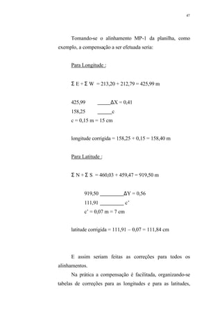 47
Tomando-se o alinhamento MP-1 da planilha, como
exemplo, a compensação a ser efetuada seria:
Para Longitude :
Σ E + Σ W = 213,20 + 212,79 = 425,99 m
425,99 ∆X = 0,41
158,25 c
c = 0,15 m = 15 cm
longitude corrigida = 158,25 + 0,15 = 158,40 m
Para Latitude :
Σ N + Σ S = 460,03 + 459,47 = 919,50 m
919,50 ∆Y = 0,56
111,91 c’
c’ = 0,07 m = 7 cm
latitude corrigida = 111,91 – 0,07 = 111,84 cm
E assim seriam feitas as correções para todos os
alinhamentos.
Na prática a compensação é facilitada, organizando-se
tabelas de correções para as longitudes e para as latitudes,
 