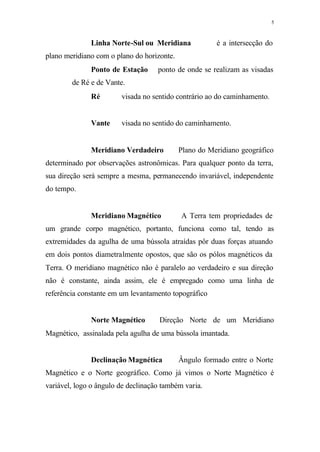5
Linha Norte-Sul ou Meridiana ⇒ é a intersecção do
plano meridiano com o plano do horizonte.
Ponto de Estação⇒ ponto de onde se realizam as visadas
de Ré e de Vante.
Ré⇒ visada no sentido contrário ao do caminhamento.
Vante⇒ visada no sentido do caminhamento.
Meridiano Verdadeiro⇒ Plano do Meridiano geográfico
determinado por observações astronômicas. Para qualquer ponto da terra,
sua direção será sempre a mesma, permanecendo invariável, independente
do tempo.
Meridiano Magnético⇒ A Terra tem propriedades de
um grande corpo magnético, portanto, funciona como tal, tendo as
extremidades da agulha de uma bússola atraídas pôr duas forças atuando
em dois pontos diametralmente opostos, que são os pólos magnéticos da
Terra. O meridiano magnético não é paralelo ao verdadeiro e sua direção
não é constante, ainda assim, ele é empregado como uma linha de
referência constante em um levantamento topográfico
Norte Magnético⇒ Direção Norte de um Meridiano
Magnético, assinalada pela agulha de uma bússola imantada.
Declinação Magnética⇒ Ângulo formado entre o Norte
Magnético e o Norte geográfico. Como já vimos o Norte Magnético é
variável, logo o ângulo de declinação também varia.
 