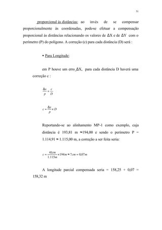 51
⇒ proporcional às distâncias: ao invés de se compensar
proporcionalmente às coordenadas, pode-se efetuar a compensação
proporcional às distâncias relacionando os valores de ∆X e de ∆Y com o
perímetro (P) do polígono. A correção (c) para cada distância (D) será :
• Para Longitude:
em P houve um erro ∆X, para cada distância D haverá uma
correção c :
D
c
p
x
=
∆
D
p
x
c ×
∆
=
Reportando-se ao alinhamento MP-1 como exemplo, cuja
distância é 193,81 m ≈194,00 e sendo o perímetro P =
1.114,91 ≈ 1.115,00 m, a correção a ser feita seria:
mcmm
m
cm
c 07,07194
115.1
41
=≈×=
A longitude parcial compensada seria = 158,25 + 0,07 =
158,32 m
 