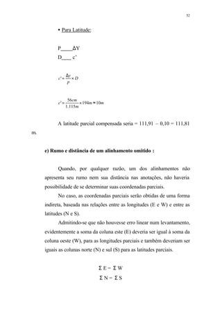 52
• Para Latitude:
P ∆Y
D c’
D
p
y
c ×
∆
='
mm
m
cm
c 10194
115.1
56
' ≈×=
A latitude parcial compensada seria = 111,91 – 0,10 = 111,81
m.
e) Rumo e distância de um alinhamento omitido :
Quando, por qualquer razão, um dos alinhamentos não
apresenta seu rumo nem sua distância nas anotações, não haveria
possibilidade de se determinar suas coordenadas parciais.
No caso, as coordenadas parciais serão obtidas de uma forma
indireta, baseada nas relações entre as longitudes (E e W) e entre as
latitudes (N e S).
Admitindo-se que não houvesse erro linear num levantamento,
evidentemente a soma da coluna este (E) deveria ser igual à soma da
coluna oeste (W), para as longitudes parciais e também deveriam ser
iguais as colunas norte (N) e sul (S) para as latitudes parciais.
Σ E = Σ W
Σ N = Σ S
 