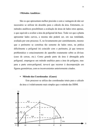59
•Métodos Analíticos :
São os que apresentam melhor precisão e com a vantagem de não ser
necessário se utilizar do desenho para o cálculo da área. Entretanto, os
métodos analíticos possibilitam a avaliação de áreas de lados retos apenas,
o que equivale a avaliar a área da polígonal da base. Toda vez que a planta
apresentar lados curvos, a mesma não poderá ser, em sua totalidade,
avaliada por este processo. E, no levantamento por caminhamento, mesmo
que o perímetro se constitua tão somente de lados retos, na prática
dificilmente a poligonal irá coincidir com o perímetro, já que torna-se
problemático o estacionamento do aparelho exatamente sobre as divisas
(caso de cercas, etc.). Como grande parte da área é abrangida pela
poligonal, emprega-se um método analítico para a área do polígono, mas
para a parte extra-poligonal, ter-se-á que recorrer à decomposição em
figuras geométricas, com os inconvenientes anteriormente citados.
• Método das Coordenadas (Gauss)
Este processo se utiliza das coordenadas totais para o cálculo
da área e é relativamente mais simples que o método das DDM.
 