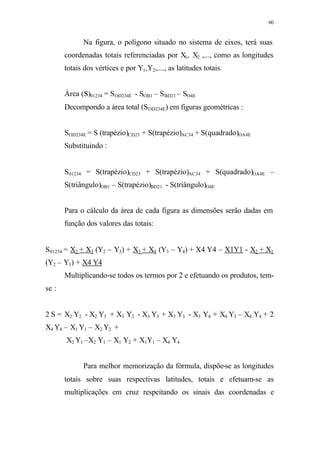 60
Na figura, o polígono situado no sistema de eixos, terá suas
coordenadas totais referenciadas por X1, X2 ,..., como as longitudes
totais dos vértices e por Y1,Y2,...., as latitudes totais.
Área (S)01234 = SOD234E - SOB1 – SBD21 – SO4E
Decompondo a área total (SOD234E) em figuras geométricas :
SOD234E = S (trapézio)CD23 + S(trapézio)AC34 + S(quadrado)OA4E
Substituindo :
S01234 = S(trapézio)CD23 + S(trapézio)AC34 + S(quadrado)OA4E –
S(triângulo)OB1 – S(trapézio)BD21 - S(triângulo)O4E
Para o cálculo da área de cada figura as dimensões serão dadas em
função dos valores das totais:
S01234 = X2 + X3 (Y2 – Y3) + X3 + X4 (Y3 – Y4) + X4 Y4 – X1Y1 - X2 + X1
(Y2 – Y1) + X4 Y4
Multiplicando-se todos os termos por 2 e efetuando os produtos, tem-
se :
2 S = X2 Y2 - X2 Y3 + X3 Y2 - X3 Y3 + X3 Y3 - X3 Y4 + X4 Y3 – X4 Y4 + 2
X4 Y4 – X1 Y1 – X2 Y2 +
X2 Y1 –X2 Y1 – X1 Y2 + X1Y1 – X4 Y4
Para melhor memorização da fórmula, dispõe-se as longitudes
totais sobre suas respectivas latitudes, totais e efetuam-se as
multiplicações em cruz respeitando os sinais das coordenadas e
 