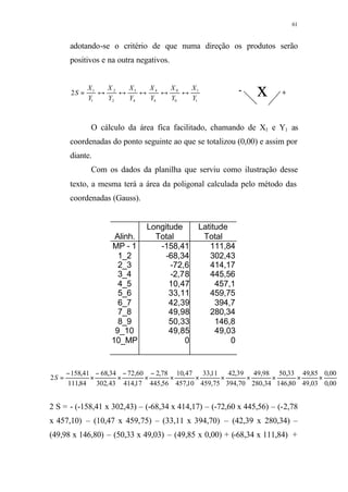 61
adotando-se o critério de que numa direção os produtos serão
positivos e na outra negativos.
1
1
0
0
4
4
4
3
2
2
1
1
2
Y
X
Y
X
Y
X
Y
X
Y
X
Y
X
S ↔↔↔↔↔=
O cálculo da área fica facilitado, chamando de X1 e Y1 as
coordenadas do ponto seguinte ao que se totalizou (0,00) e assim por
diante.
Com os dados da planilha que serviu como ilustração desse
texto, a mesma terá a área da poligonal calculada pelo método das
coordenadas (Gauss).
Longitude Latitude
Alinh. Total Total
MP - 1 -158,41 111,84
1_2 -68,34 302,43
2_3 -72,6 414,17
3_4 -2,78 445,56
4_5 10,47 457,1
5_6 33,11 459,75
6_7 42,39 394,7
7_8 49,98 280,34
8_9 50,33 146,8
9_10 49,85 49,03
10_MP 0 0
00,0
00,0
03,49
85,49
80,146
33,50
34,280
98,49
70,394
39,42
75,459
11,33
10,457
47,10
56,445
78,2
17,414
60,72
43,302
34,68
84,111
41,158
2 ×××××××
−
×
−
×
−
×
−
=S
2 S = - (-158,41 x 302,43) – (-68,34 x 414,17) – (-72,60 x 445,56) – (-2,78
x 457,10) – (10,47 x 459,75) – (33,11 x 394,70) – (42,39 x 280,34) –
(49,98 x 146,80) – (50,33 x 49,03) – (49,85 x 0,00) + (-68,34 x 111,84) +
+- x
 