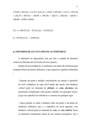 62
(-72,60 x 302,43) + (-2,78 x 414,17) + (10,47 x 445,56) + (33,11 x 457,10)
+ (42,39 x 459,75) + (49,98 x 394,70) + (50,33 x 280,34) + (49,85 x
146,80) + (0,00 x 49,03).
2 S = (+190.273,70 – 70.321,41) = 119.952,29
S = 59.976,15 m2
= 5,9976 ha
6-) MÉTODOS DE LEVANTAMENTO ALTIMÉTRICO
A altimetria ou hipsometria tem por fim a medida da distância
vertical ou diferença de nível entre diversos pontos.
Sempre há necessidade de se estabelecer um plano de referência para
comparar alturas de pontos diferentes. Logo seguem as seguintes definições
:
- Quando um ponto é medido verticalmente em relação à superfície
de nível verdadeira, ou seja, nível médio das marés, esta distância
vertical pode ser chamada de altitude, ou cotas absolutas, por
permitirem comparações entre pontos situados em quaisquer locais,
já que sua superfície de referência e a mesma em qualquer lugar.
- Agora quando se mede a distância entre um ponto e um plano de
referência arbitrário, que é a superfície de nível aparente, essa
distância vertical pode ser chamada de cota, ou cota relativa. Essas
só permitem comparações dento de um sistema homogêneo, isto é
 
