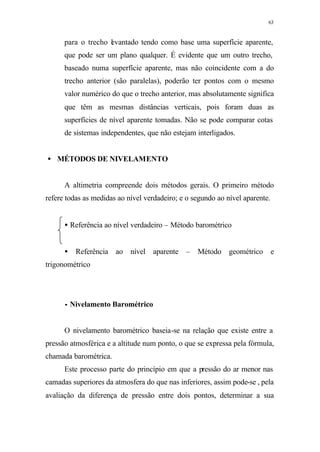 63
para o trecho levantado tendo como base uma superfície aparente,
que pode ser um plano qualquer. É evidente que um outro trecho,
baseado numa superfície aparente, mas não coincidente com a do
trecho anterior (são paralelas), poderão ter pontos com o mesmo
valor numérico do que o trecho anterior, mas absolutamente significa
que têm as mesmas distâncias verticais, pois foram duas as
superfícies de nível aparente tomadas. Não se pode comparar cotas
de sistemas independentes, que não estejam interligados.
• MÉTODOS DE NIVELAMENTO
A altimetria compreende dois métodos gerais. O primeiro método
refere todas as medidas ao nível verdadeiro; e o segundo ao nível aparente.
• Referência ao nível verdadeiro – Método barométrico
• Referência ao nível aparente – Método geométrico e
trigonométrico
•• Nivelamento Barométrico
O nivelamento barométrico baseia-se na relação que existe entre a
pressão atmosférica e a altitude num ponto, o que se expressa pela fórmula,
chamada barométrica.
Este processo parte do princípio em que a pressão do ar menor nas
camadas superiores da atmosfera do que nas inferiores, assim pode-se , pela
avaliação da diferença de pressão entre dois pontos, determinar a sua
 
