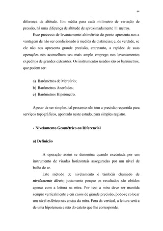 64
diferença de altitude. Em média para cada milímetro de variação de
pressão, há uma diferença de altitude de aproximadamente 11 metros.
Esse processo de levantamento altimétrico do ponto apresenta-nos a
vantagem de não ser condicionado à medida de distâncias; e, de verdade, se
ele não nos apresenta grande precisão, entretanto, a rapidez de suas
operações nos aconselham seu mais amplo emprego nos levantamentos
expeditos de grandes extensões. Os instrumentos usados são os barômetros,
que podem ser:
a) Barômetros de Mercúrio;
b) Barômetros Aneróides;
c) Barômetros Hipsômetro.
Apesar de ser simples, tal processo não tem a precisão requerida para
serviços topográficos, apontado neste estudo, para simples registro.
•• Nivelamento Geométrico ou Diferencial
a) Definição
A operação assim se denomina quando executada por um
instrumento de visadas horizontais asseguradas por um nível de
bolha de ar.
Este método de nivelamento é também chamado de
nivelamento direto, justamente porque os resultados são obtidos
apenas com a leitura na mira. Por isso a mira deve ser mantida
sempre verticalmente e em casos de grande precisão, pode-se colocar
um nível esférico nas costas da mira. Fora da vertical, a leitura será a
de uma hipotenusa e não do cateto que lhe corresponde.
 