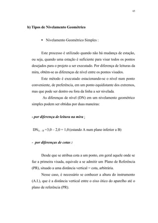 65
b) Tipos de Nivelamento Geométrico
• Nivelamento Geométrico Simples :
Este processo é utilizado quando não há mudança de estação,
ou seja, quando uma estação é suficiente para visar todos os pontos
desejados para o projeto a ser executado. Por diferença de leituras da
mira, obtém-se as diferenças de nível entre os pontos visados.
Este método é executado estacionando-se o nível num ponto
conveniente, de preferência, em um ponto equidistante dos extremos,
mas que pode ser dentro ou fora da linha a ser nivelada.
As diferenças de nível (DN) em um nivelamento geométrico
simples podem ser obtidas por duas maneiras:
- por diferença de leitura na mira :
DNA – B =3,0 – 2,0 = 1,0 (estando A num plano inferior a B)
- por diferenças de cotas :
Desde que se atribua cota a um ponto, em geral aquele onde se
faz a primeira visada, equivale a se admitir um Plano de Referência
(PR), situado a uma distância vertical = cota, arbitrária.
Nesse caso, é necessário se conhecer a altura do instrumento
(A.I.), que é a distância vertical entre o eixo ótico do aparelho até o
plano de referência (PR).
 
