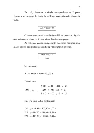 66
Para tal, chamamos a visada correspondente ao 1º ponto
visado, A no exemplo, de visada de ré. Todas as demais serão visadas de
vante.
A.I. = cota + ré
O instrumento estará em relação ao PR, de uma altura igual a
cota atribuída na visada de ré mais leitura da mira nesse ponto.
As cotas dos demais pontos serão calculadas baseadas nessa
A.I. os valores das leituras das visadas de vante, teremos as cotas.
cotas = A.I. –
vante
No exemplo :
A.I. = 100,00 + 3,00 = 103,00 m
Demais cotas :
E as DN entre cada 2 pontos serão :
DNA – B = 101,00 – 100,00 = 1,00 m
DNB – C = 101,80 – 101,00 = 0,80 m
DNC – D = 102,20 – 101,80 = 0,40 m





==
==
==
−
D
C
B
20,10280,0
80,10120,1
00,10100,2
00,103
 
