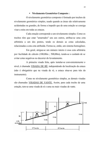 69
• Nivelamento Geométrico Composto :
O nivelamento geométrico composto é formado por trechos de
nivelamento geométrico simples, usado quando as áreas são relativamente
acidentadas ou grandes, de forma a impedir que de uma estação se consiga
visar a mira em todas as estacas.
Cada estação corresponde a um nivelamento simples. Como os
trechos têm que estar "amarrados" uns aos outros, atribue-se uma cota
arbitrária a um dos pontos, tendo os demais as cotas calculadas,
relacionadas a esta cota atribuída. Forma-se, então, um sistema homogêneo.
Em geral, atrigue-se um número inteiro à essa cota arbitrária
por facilidade de cálculo (100,00m ; 500,00m), tendo-se o cuidado de se
evitar cotas negativas no decorrer do levantamento.
A primeira visada feita, após instalar-se convenientemente o
nível, é chamada VISADA DE RÉ, independendo da localização da estaca
(não é obrigatório que na visada de ré, a estaca situe-se para trás do
instrumento).
Como no nivelamento geométrico simples, as demais visadas
são chamadas VISADAS DE VANTE. Assim, para cada trecho de uma
estação, tem-se uma visada de ré e uma ou mais visadas de vante.
 