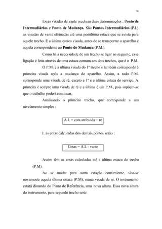 70
Essas visadas de vante recebem duas denominações : Ponto de
Intermediários e Ponto de Mudança. São Pontos Intermediários (P.I.)
as visadas de vante efetuadas até uma penúltima estaca que se avista para
aquele trecho. E a última estaca visada, antes de se transportar o aparelho é
aquela correspondente ao Ponto de Mudança (P.M.).
Como há a necessidade de um trecho se ligar ao seguinte, essa
ligação é feita através de uma estaca comum aos dois trechos, que é o P.M.
O P.M. é a última visada do 1º trecho e também corresponde à
primeira visada após a mudança do aparelho. Assim, a todo P.M.
corresponde uma visada de ré, exceto a 1º e a última estaca do serviço. A
primeira é sempre uma visada de ré e a última é um P.M., pois supõem-se
que o trabalho poderá continuar.
Analisando o primeiro trecho, que corresponde a um
nivelamento simples :
A.I. = cota atribuída + ré
E as cotas calculadas dos demais pontos serão :
Cotas = A.I. - vante
Assim têm as cotas calculadas até a última estaca do trecho
(P.M).
Ao se mudar para outra estação conveniente, visa-se
novamente aquela última estaca (P.M), numa visada de ré. O instrumento
estará distando do Plano de Referência, uma nova altura. Essa nova altura
do instrumento, para segundo trecho será:
 