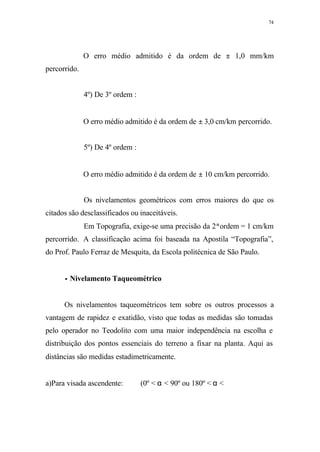 74
O erro médio admitido é da ordem de ± 1,0 mm/km
percorrido.
4º) De 3º ordem :
O erro médio admitido é da ordem de ± 3,0 cm/km percorrido.
5º) De 4º ordem :
O erro médio admitido é da ordem de ± 10 cm/km percorrido.
Os nivelamentos geométricos com erros maiores do que os
citados são desclassificados ou inaceitáveis.
Em Topografia, exige-se uma precisão da 2ªordem = 1 cm/km
percorrido. A classificação acima foi baseada na Apostila “Topografia”,
do Prof. Paulo Ferraz de Mesquita, da Escola politécnica de São Paulo.
•• Nivelamento Taqueométrico
Os nivelamentos taqueométricos tem sobre os outros processos a
vantagem de rapidez e exatidão, visto que todas as medidas são tomadas
pelo operador no Teodolito com uma maior independência na escolha e
distribuição dos pontos essenciais do terreno a fixar na planta. Aqui as
distâncias são medidas estadimetricamente.
a)Para visada ascendente: (0º < α < 90º ou 180º < α <
 