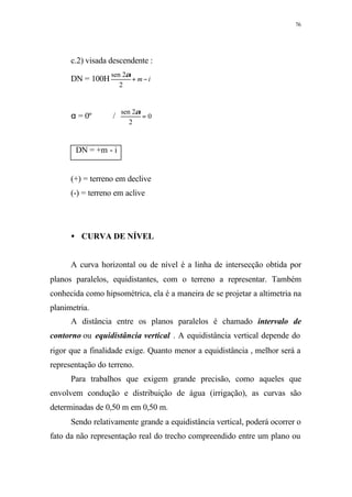 76
c.2) visada descendente :
DN = 100H im −+
2
2sen α
α = 0º / 0
2
2sen
=
α
DN = +m - i
(+) = terreno em declive
(-) = terreno em aclive
• CURVA DE NÍVEL
A curva horizontal ou de nível é a linha de intersecção obtida por
planos paralelos, equidistantes, com o terreno a representar. Também
conhecida como hipsométrica, ela é a maneira de se projetar a altimetria na
planimetria.
A distância entre os planos paralelos é chamado intervalo de
contorno ou equidistância vertical . A equidistância vertical depende do
rigor que a finalidade exige. Quanto menor a equidistância , melhor será a
representação do terreno.
Para trabalhos que exigem grande precisão, como aqueles que
envolvem condução e distribuição de água (irrigação), as curvas são
determinadas de 0,50 m em 0,50 m.
Sendo relativamente grande a equidistância vertical, poderá ocorrer o
fato da não representação real do trecho compreendido entre um plano ou
 