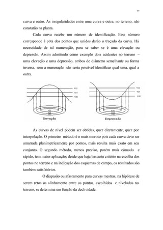 77
curva e outro. As irregularidades entre uma curva e outra, no terreno, não
constarão na planta.
Cada curva recebe um número de identificação. Esse número
corresponde à cota dos pontos que unidos darão o traçado da curva. Há
necessidade de tal numeração, para se saber se é uma elevação ou
depressão. Assim admitindo como exemplo dois acidentes no terreno –
uma elevação e uma depressão, ambos de diâmetro semelhante ou forma
inversa, sem a numeração não seria possível identificar qual uma, qual a
outra.
As curvas de nível podem ser obtidas, quer diretamente, quer por
interpolação. O primeiro método é o mais moroso pois cada curva deve ser
amarrada planimetricamente por pontos, mais resulta mais exato em seu
conjunto. O segundo método, menos preciso, porém mais cômodo e
rápido, tem maior aplicação; desde que haja bastante critério na escolha dos
pontos no terreno e na indicação dos esquemas de campo, os resultados são
também satisfatórios.
O diapasão ou afastamento para curvas mestras, na hipótese de
serem retos os alinhamento entre os pontos, escolhidos e nivelados no
terreno, se determina em função da declividade.
 
