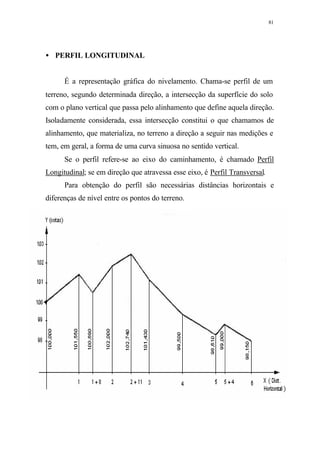 81
• PERFIL LONGITUDINAL
É a representação gráfica do nivelamento. Chama-se perfil de um
terreno, segundo determinada direção, a intersecção da superfície do solo
com o plano vertical que passa pelo alinhamento que define aquela direção.
Isoladamente considerada, essa intersecção constitui o que chamamos de
alinhamento, que materializa, no terreno a direção a seguir nas medições e
tem, em geral, a forma de uma curva sinuosa no sentido vertical.
Se o perfil refere-se ao eixo do caminhamento, é chamado Perfil
Longitudinal; se em direção que atravessa esse eixo, é Perfil Transversal.
Para obtenção do perfil são necessárias distâncias horizontais e
diferenças de nível entre os pontos do terreno.
 