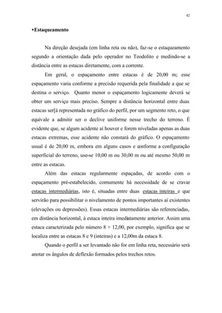 82
•Estaqueamento
Na direção desejada (em linha reta ou não), faz-se o estaqueamento
segundo a orientação dada pelo operador no Teodolito e medindo-se a
distância entre as estacas diretamente, com a corrente.
Em geral, o espaçamento entre estacas é de 20,00 m; esse
espaçamento varia conforme a precisão requerida pela finalidade a que se
destina o serviço. Quanto menor o espaçamento logicamente deverá se
obter um serviço mais preciso. Sempre a distância horizontal entre duas
estacas ser[á representada no gráfico do perfil, por um segmento reto, o que
equivale a admitir ser o declive uniforme nesse trecho do terreno. É
evidente que, se algum acidente aí houver e forem niveladas apenas as duas
estacas extremas, esse acidente não constará do gráfico. O espaçamento
usual é de 20,00 m, embora em alguns casos e conforme a configuração
superficial do terreno, use-se 10,00 m ou 30,00 m ou até mesmo 50,00 m
entre as estacas.
Além das estacas regularmente espaçadas, de acordo com o
espaçamento pré-estabelecido, comumente há necessidade de se cravar
estacas intermediárias, isto é, situadas entre duas estacas inteiras e que
servirão para possibilitar o nivelamento de pontos importantes aí existentes
(elevações ou depressões). Essas estacas intermediárias são referenciadas,
em distância horizontal, à estaca inteira imediatamente anterior. Assim uma
estaca caracterizada pelo número 8 + 12,00, por exemplo, significa que se
localiza entre as estacas 8 e 9 (inteiras) e a 12,00m da estaca 8.
Quando o perfil a ser levantado não for em linha reta, necessário será
anotar os ângulos de deflexão formados pelos trechos retos.
 