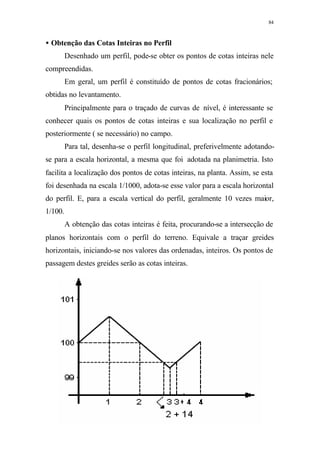 84
• Obtenção das Cotas Inteiras no Perfil
Desenhado um perfil, pode-se obter os pontos de cotas inteiras nele
compreendidas.
Em geral, um perfil é constituído de pontos de cotas fracionários;
obtidas no levantamento.
Principalmente para o traçado de curvas de nível, é interessante se
conhecer quais os pontos de cotas inteiras e sua localização no perfil e
posteriormente ( se necessário) no campo.
Para tal, desenha-se o perfil longitudinal, preferivelmente adotando-
se para a escala horizontal, a mesma que foi adotada na planimetria. Isto
facilita a localização dos pontos de cotas inteiras, na planta. Assim, se esta
foi desenhada na escala 1/1000, adota-se esse valor para a escala horizontal
do perfil. E, para a escala vertical do perfil, geralmente 10 vezes maior,
1/100.
A obtenção das cotas inteiras é feita, procurando-se a intersecção de
planos horizontais com o perfil do terreno. Equivale a traçar greides
horizontais, iniciando-se nos valores das ordenadas, inteiros. Os pontos de
passagem destes greides serão as cotas inteiras.
 
