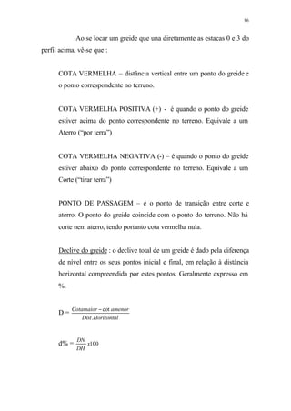 86
Ao se locar um greide que una diretamente as estacas 0 e 3 do
perfil acima, vê-se que :
COTA VERMELHA – distância vertical entre um ponto do greide e
o ponto correspondente no terreno.
COTA VERMELHA POSITIVA (+) - é quando o ponto do greide
estiver acima do ponto correspondente no terreno. Equivale a um
Aterro (“por terra”)
COTA VERMELHA NEGATIVA (-) – é quando o ponto do greide
estiver abaixo do ponto correspondente no terreno. Equivale a um
Corte (“tirar terra”)
PONTO DE PASSAGEM – é o ponto de transição entre corte e
aterro. O ponto do greide coincide com o ponto do terreno. Não há
corte nem aterro, tendo portanto cota vermelha nula.
Declive do greide : o declive total de um greide é dado pela diferença
de nível entre os seus pontos inicial e final, em relação à distância
horizontal compreendida por estes pontos. Geralmente expresso em
%.
D =
HorizontalDist
amenorCotamaior
.
cot−
d% = 100x
DH
DN
 