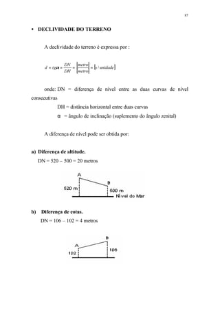 87
• DECLIVIDADE DO TERRENO
A declividade do terreno é expressa por :
[ ]
[ ]
[ ]unidades
metro
metro
DH
DN
tgd /==== α
onde: DN = diferença de nível entre as duas curvas de nível
consecutivas
DH = distância horizontal entre duas curvas
α = ângulo de inclinação (suplemento do ângulo zenital)
A diferença de nível pode ser obtida por:
a) Diferença de altitude.
DN = 520 – 500 = 20 metros
b) Diferença de cotas.
DN = 106 – 102 = 4 metros
 