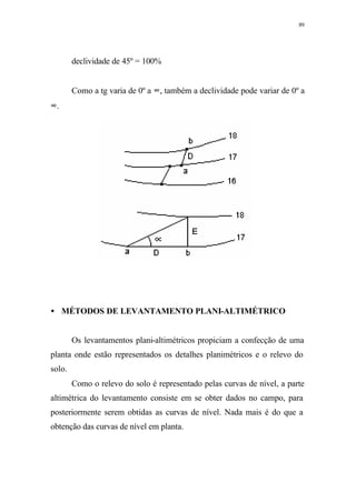 89
declividade de 45º = 100%
Como a tg varia de 0º a ∞, também a declividade pode variar de 0º a
∞.
• MÉTODOS DE LEVANTAMENTO PLANI-ALTIMÉTRICO
Os levantamentos plani-altimétricos propiciam a confecção de uma
planta onde estão representados os detalhes planimétricos e o relevo do
solo.
Como o relevo do solo é representado pelas curvas de nível, a parte
altimétrica do levantamento consiste em se obter dados no campo, para
posteriormente serem obtidas as curvas de nível. Nada mais é do que a
obtenção das curvas de nível em planta.
 