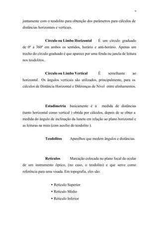 9
juntamente com o teodolito para obtenção dos parâmetros para cálculos de
distâncias horizontais e verticais.
Círculo ou Limbo Horizontal ⇒ É um círculo graduado
de 0º a 360º em ambos os sentidos, horário e anti-horário. Apenas um
trecho do círculo graduado é que aparece por uma fenda ou janela de leitura
nos teodolitos..
Círculo ou Limbo Vertical ⇒ É semelhante ao
horizontal. Os ângulos verticais são utilizados, principalmente, para os
cálculos de Distância Horizontal e Diferenças de Nível entre alinhamentos.
Estadimetria⇒basicamente é a medida de distâncias
(tanto horizontal como vertical ) obtida por cálculos, depois de se obter a
medida do ângulo de inclinação da luneta em relação ao plano horizontal e
as leituras na mira (com auxílio do teodolito ).
Teodolitos⇒ Aparelhos que medem ângulos e distâncias.
Retículos⇒ Marcação colocada no plano focal da ocular
de um instrumento óptico, (no caso, o teodolito) e que serve como
referência para uma visada. Em topografia, eles são:
• Retículo Superior
• Retículo Médio
• Retículo Inferior
 