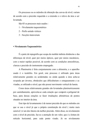 90
Os processos ou os métodos de obtenção das curvas de nível, variam
de acordo com a precisão requerida e a extensão e o relevo da área a ser
levantada.
São 03 os processos mais usados :
1 – Nivelamento taqueométrico
2 – Perfis unindo vértices
3 – Secções transversais
• Nivelamento Taqueométrico
É a parte da topografia que ocupa da medida indireta distâncias e das
diferenças de nível, quer por meios ópticos, quer por meios mecânicos,
com a maior rapidez possível, de acordo com as condições atmosféricas,
clareza e precisão do instrumento empregado.
A Planimetria é feita conjuntamente com a altimetria, e o aparelho
usado é o teodolito. Em geral, este processo é utilizado para áreas
relativamente grandes ou acidentadas ou ainda quando a área acha-se
ocupada por árvores, obstáculos que dificultariam o estaqueamento e as
visadas, se utilizado o nível, que não possui movimento vertical da luneta.
Como áreas relativamente grandes são levantadas planimetricamente
por caminhamento, aproveita-se cada estação que comporá a poligonal de
base, para dessas estações se fazer irradiações altimétricas de pontos
situados no interior da área.
Este tipo de levantamento é de menor precisão do que os métodos em
que se usa o nível já que a própria constituição do nível ( muito mais
sensível ) é um dos fatores da melhor precisão. Além disso, no nivelamento
com o nível de precisão, faz-se a anotação de um valor, que é a leitura do
retículo horizontal, para cada ponto visado. Já no nivelamento
 