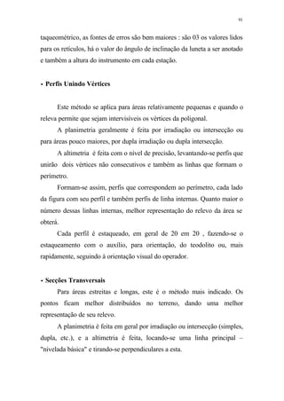 91
taqueométrico, as fontes de erros são bem maiores : são 03 os valores lidos
para os retículos, há o valor do ângulo de inclinação da luneta a ser anotado
e também a altura do instrumento em cada estação.
•• Perfis Unindo Vértices
Este método se aplica para áreas relativamente pequenas e quando o
releva permite que sejam intervisíveis os vértices da poligonal.
A planimetria geralmente é feita por irradiação ou intersecção ou
para áreas pouco maiores, por dupla irradiação ou dupla intersecção.
A altimetria é feita com o nível de precisão, levantando-se perfis que
unirão dois vértices não consecutivos e também as linhas que formam o
perímetro.
Formam-se assim, perfis que correspondem ao perímetro, cada lado
da figura com seu perfil e também perfis de linha internas. Quanto maior o
número dessas linhas internas, melhor representação do relevo da área se
obterá.
Cada perfil é estaqueado, em geral de 20 em 20 , fazendo-se o
estaqueamento com o auxílio, para orientação, do teodolito ou, mais
rapidamente, seguindo à orientação visual do operador.
•• Secções Transversais
Para áreas estreitas e longas, este é o método mais indicado. Os
pontos ficam melhor distribuídos no terreno, dando uma melhor
representação de seu relevo.
A planimetria é feita em geral por irradiação ou intersecção (simples,
dupla, etc.), e a altimetria é feita, locando-se uma linha principal –
"nivelada básica" e tirando-se perpendiculares a esta.
 