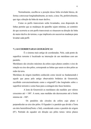 92
Normalmente, escolhe-se a posição dessa linha nivelada básica, de
forma a atravessar longitudinalmente, ao meio, a área. Ou, preferivelmente,
que siga a direção da linha de maor declive.
Como os perfis transversais serão levantados, essa disposição de
linhas permite que as mudanças do aparelho sejam mínimas, ao contrário
do que ocorreria se ests perfis transversais se situassem na direção da linha
de maior declive do terreno, o que implicaria em sucessivas mudanças para
levantar cada perfil.
7-) AS COORDENADAS GEOGRÁFICAS
É o sistema mais antigo de coordenadas. Nele, cada ponto da
superfície terrestre é localizado na interseção de um meridiano com um
paralelo.
Meridianos são círculos máximos da esfera cujos planos contêm o eixo de
rotação ou eixo dos pólos, corresponde as linhas que unem os dois pólos ao
redor da terra.
Meridiano de origem (também conhecido como inicial ou fundamental) é
aquele que passa pelo antigo observatório britânico de Greenwich,
escolhido convencionalmente como a origem(0°) das longitudes sobre a
superfície terrestre e como base para a contagem dos fusos horários.
A leste de Greenwich os meridianos são medidos por valores
crescentes até + 180°. A oeste, suas medidas são decrescentes até o limite
mínimo de - 180°.
Os paralelos são círculos da esfera cujo plano é
perpendicular ao eixo dos pólos. O Equador é o paralelo que divide a Terra
em dois hemisférios(Norte e Sul), considerado como o paralelo de origem
(0°). Partindo do equador em direção aos pólos temos vários planos
 
