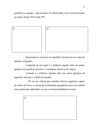 93
paralelos ao equador , cujo tamanho vão diminuindo, até se torna um ponto
nos pólos Norte(+90°)e Sul(-90°).
Representa-se um ponto na superfície terrestre por um valor de
latitude e longitude.
Longitude de um lugar é a distância angular entre um ponto
qualquer da superfície terrestre e o meridiano inicial ou de origem.
Latitude é a distância angular entre um ponto qualquer da
superfície terrestre e a linha do Equador.
Por ser um sistema que considera desvios angulares a partir
do centro da Terra, o sistema de coordenadas geográficas não é um sistema
conveniente para aplicações em que se buscam distâncias ou áreas.
 