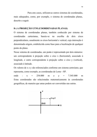 94
Para este casos, utilizam-se outros sistemas de coordenadas,
mais adequados, como, por exemplo, o sistema de coordenadas planas,
descrito a seguir.
8-) A PROJEÇÃO UTM (COORDENADAS PLANAS)
O sistema de coordenadas planas, também conhecido por sistema de
coordenadas cartesianas, baseia-se na escolha de dois eixos
perpendiculares, usualmente os eixos horizontal e vertical, cuja interseção é
denominada origem, estabelecida como base para a localização de qualquer
ponto do plano.
Nesse sistema de coordenadas, um ponto é representado por dois números:
um correspondente à projeção sobre o eixo x (horizontal), associado à
longitude, e outro correspondente à projeção sobre o eixo y (vertical),
associado à latitude.
Os valores de x e y são referenciados conforme um sistema cartesiano, que
representa, como exemplo, as coordenadas de Leme - SP.
onde : x = 254.000 m e y = 7.545.000 m
Estas coordenadas são relacionadas matematicamente às coordenadas
geográficas, de maneira que umas podem ser convertidas nas outras.
 