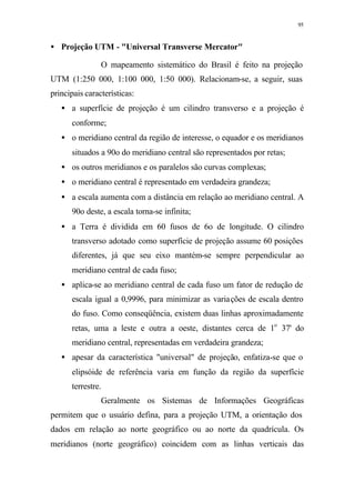 95
• Projeção UTM - "Universal Transverse Mercator"
O mapeamento sistemático do Brasil é feito na projeção
UTM (1:250 000, 1:100 000, 1:50 000). Relacionam-se, a seguir, suas
principais características:
• a superfície de projeção é um cilindro transverso e a projeção é
conforme;
• o meridiano central da região de interesse, o equador e os meridianos
situados a 90o do meridiano central são representados por retas;
• os outros meridianos e os paralelos são curvas complexas;
• o meridiano central é representado em verdadeira grandeza;
• a escala aumenta com a distância em relação ao meridiano central. A
90o deste, a escala torna-se infinita;
• a Terra é dividida em 60 fusos de 6o de longitude. O cilindro
transverso adotado como superfície de projeção assume 60 posições
diferentes, já que seu eixo mantém-se sempre perpendicular ao
meridiano central de cada fuso;
• aplica-se ao meridiano central de cada fuso um fator de redução de
escala igual a 0,9996, para minimizar as variações de escala dentro
do fuso. Como conseqüência, existem duas linhas aproximadamente
retas, uma a leste e outra a oeste, distantes cerca de 1o
37' do
meridiano central, representadas em verdadeira grandeza;
• apesar da característica "universal" de projeção, enfatiza-se que o
elipsóide de referência varia em função da região da superfície
terrestre.
Geralmente os Sistemas de Informações Geográficas
permitem que o usuário defina, para a projeção UTM, a orientação dos
dados em relação ao norte geográfico ou ao norte da quadrícula. Os
meridianos (norte geográfico) coincidem com as linhas verticais das
 