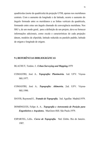 96
quadrículas (norte da quadrícula) da projeção UTM, apenas nos meridianos
centrais. Com o aumento da longitude e da latitude, ocorre o aumento do
ângulo formado entre os meridianos e as linhas verticais da quadrícula,
formando entre estas um ângulo chamado de convergência meridiana. Nos
SIG´s, de um modo geral, para a definição de um projeto, deve-se fornecer
informações adicionais, como escala e características de cada projeção:
datum, modelos de elipsóide, latitude reduzida ou paralelo padrão, latitude
de origem e longitude de origem.
9-) REFERÊNCIAS BIBLIOGRÁFICAS
BLACHUT, Tordon. J.. Urban Surveying and Mapping.1979
COMASTRI, José A.. Topografia: Planimetria. 1ed. UFV. Viçosa-
MG.1977.
COMASTRI, José A.. Topografia: Altimetria. 2ed. UFV. Viçosa-
MG.1990.
DAVIS, Raymond E.. Tratado de Topografia. 3ed. Aguillar. Madrid.1979.
DOMINGUES, Felipe A. A.. Topografia e Astronomia de Posição para
Engenheiros e Arquitetos. MacGraw-Hill. São Paulo.1979.
ESPARTEL, Lélis.. Curso de Topografia. 9ed. Globo. Rio de Janeiro.
1987.
 