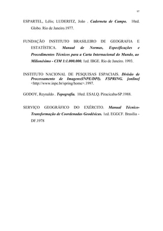 97
ESPARTEL, Lélis; LUDERITZ, João . Caderneta de Campo. 10ed.
Globo. Rio de Janeiro.1977.
FUNDAÇÃO INSTITUTO BRASILEIRO DE GEOGRAFIA E
ESTATÍSTICA. Manual de Normas, Especificações e
Procedimentos Técnicos para a Carta Internacional do Mundo, ao
Milionésimo - CIM 1:1.000.000. 1ed. IBGE. Rio de Janeiro. 1993.
INSTITUTO NACIONAL DE PESQUISAS ESPACIAIS. Divisão de
Processamento de Imagens(INPE/DPI). FSPRING. [online]
<http://www.inpe.br/spring/home>.1997.
GODOY, Reynaldo . Topografia. 10ed. ESALQ. Piracicaba-SP.1988.
SERVIÇO GEOGRÁFICO DO EXÉRCITO. Manual Técnico-
Transformação de Coordenadas Geodésicas. 1ed. EGGCF. Brasília -
DF.1978
 