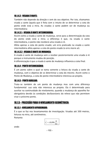 10.1.4.3 - VISADA À VANTE:
Também não depende da direção e sem do seu objetivo. Por isto, chamamos
visada a vante àquela que é feita com o intuito de se determinar a cota do
ponto onde está a mira. As visadas à vante podem ser de mudança ou
intermediária:
10.1.4.3.1 - VISADA À VANTE INTERMEDIÁRIA:
Assim como a visada a vante de mudança, serve para a determinação da cota
do ponto onde está a mira; a diferença é que, na visada à vante
intermediária, o ponto não receberá uma visada à ré.
Afeta apenas a cota do ponto visado; um erro praticado na visada a vante
intermediária afeta apenas a cota do ponto visado (o erro morre aí).
10.1.4.3.2 - VISADA À VANTE DE MUDANÇA:
A visada à vante de mudança vem a receber posteriormente uma visada à ré
porque o instrumento mudou de posição.
A diferenciação é que a visada à vante de mudança influencia a cota final.
10.1.4.4 - PONTO INTERMEDIÁRIO:
É um ponto sobre o qual se toma somente a leitura da visada a vante de
mudança, com o objetivo de se determinar a cota do mesmo. Assim como o
Ponto de Mudança, a cota do ponto intermediário interessa ao projeto.
10.1.4.5 - PONTO AUXILIAR:
Trata-se também de um ponto de mudança mas com uma diferença
fundamental: sua cota não interessa ao projeto. Ela é determinada para
auxiliar na continuidade do nivelamento, quando a mudança do aparelho for
obrigatória devido às condições desfavoráveis do relevo que não permitem
visar o próximo ponto.
10.1.5 - PRECISÃO PARA O NIVELAMENTO GEOMÉTRICO:
10.1.5.1 - NIVELAMENTO APROXIMADO:
É o que se faz nos levantamentos de investigação. Visadas até 300 metros,
leituras na mira, até centímetros.
Portanto:
e
m
kmv = ±0 096,
onde:
- 102 -
 