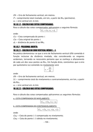 Efv = Erro de fechamento vertical, em metros.
P = comprimento total nivelado, em km, a partir do Rno (perímetro).
ev = erro vertical em m/km.
10.1.6.1.2 - CÁLCULO DAS COTAS COMPENSADAS:
Para o cálculo das cotas compensadas aplicaremos a seguinte fórmula:
Cc Co e di i v o= ± ×
onde:
Cci = Cota compensada do ponto i.
Coi = Cota original do ponto i.
do = distância do ponto (i) ao RNo.
10.1.6.2 - POLIGONAL ABERTA:
10.1.6.2.1 - CÁLCULO DO ERRO VERTICAL MÉDIO (ev):
Na prática demonstrou-se que o erro de fechamento vertical (Efv) cometido é
função inclusive da distância nivelada, não considerando os enganos
acidentais, tornando-se necessário portanto que se conheça o afastamento
de cada um dos seus pontos ao Rno. Em função disto, concluímos que o erro
por quilometro (ev) cometido no nivelamento será:
e
Efv
Lv =
2
onde:
Efv = Erro de fechamento vertical, em metros.
2L = comprimento total do nivelamento e contranivelamento, em km, a partir
do Rno.
ev = erro vertical em m/km.
10.1.6.2.2 - CÁLCULO DAS COTAS COMPENSADAS:
Para o cálculo das cotas compensadas aplicaremos as seguintes fórmulas:
a - COTA COMPENSADA DO NIVELAMENTO:
Cc Co e nNi Ni v i= ± ×
b - COTA COMPENSADA DO CONTRANIVELAMENTO:
Cc Co e n LCi Ci v o= ± × +( )
onde:
CcNi = Cota do ponto ( i ) compensada no nivelamento;
CoNi = Cota do ponto ( i ) obtida no nivelamento;
- 104 -
 