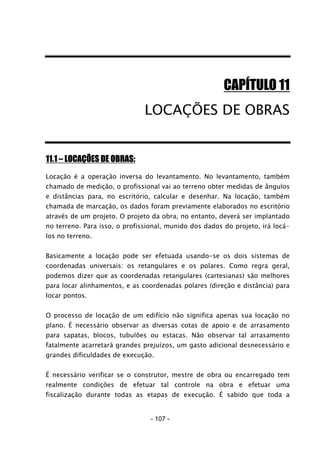 - 107 -
CAPÍTULO 11
LOCAÇÕES DE OBRAS
11.1 – LOCAÇÕES DE OBRAS:
Locação é a operação inversa do levantamento. No levantamento, também
chamado de medição, o profissional vai ao terreno obter medidas de ângulos
e distâncias para, no escritório, calcular e desenhar. Na locação, também
chamada de marcação, os dados foram previamente elaborados no escritório
através de um projeto. O projeto da obra, no entanto, deverá ser implantado
no terreno. Para isso, o profissional, munido dos dados do projeto, irá locá-
los no terreno.
Basicamente a locação pode ser efetuada usando-se os dois sistemas de
coordenadas universais: os retangulares e os polares. Como regra geral,
podemos dizer que as coordenadas retangulares (cartesianas) são melhores
para locar alinhamentos, e as coordenadas polares (direção e distância) para
locar pontos.
O processo de locação de um edifício não significa apenas sua locação no
plano. É necessário observar as diversas cotas de apoio e de arrasamento
para sapatas, blocos, tubulões ou estacas. Não observar tal arrasamento
fatalmente acarretará grandes prejuízos, um gasto adicional desnecessário e
grandes dificuldades de execução.
É necessário verificar se o construtor, mestre de obra ou encarregado tem
realmente condições de efetuar tal controle na obra e efetuar uma
fiscalização durante todas as etapas de execução. É sabido que toda a
 