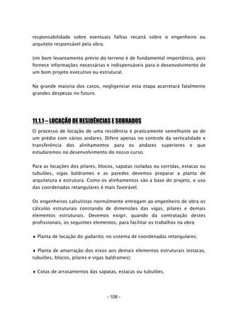 - 108 -
responsabilidade sobre eventuais falhas recairá sobre o engenheiro ou
arquiteto responsável pela obra.
Um bom levantamento prévio do terreno é de fundamental importância, pois
fornece informações necessárias e indispensáveis para o desenvolvimento de
um bom projeto executivo ou estrutural.
Na grande maioria dos casos, negligenciar esta etapa acarretará fatalmente
grandes despesas no futuro.
11.1.1 – LOCAÇÃO DE RESIDÊNCIAS E SOBRADOS
O processo de locação de uma residência é praticamente semelhante ao de
um prédio com vários andares. Difere apenas no controle da verticalidade e
transferência dos alinhamentos para os andares superiores e que
estudaremos no desenvolvimento do nosso curso.
Para as locações dos pilares, blocos, sapatas isoladas ou corridas, estacas ou
tubulões, vigas baldrames e as paredes devemos preparar a planta de
arquitetura e estrutura. Como os alinhamentos são a base do projeto, o uso
das coordenadas retangulares é mais favorável.
Os engenheiros calculistas normalmente entregam ao engenheiro de obra os
cálculos estruturais constando de dimensões das vigas, pilares e demais
elementos estruturais. Devemos exigir, quando da contratação destes
profissionais, os seguintes elementos, para facilitar os trabalhos na obra:
♦ Planta de locação do gabarito, no sistema de coordenadas retangulares;
♦ Planta de amarração dos eixos aos demais elementos estruturais (estacas,
tubulões, blocos, pilares e vigas baldrames);
♦ Cotas de arrasamentos das sapatas, estacas ou tubulões.
 