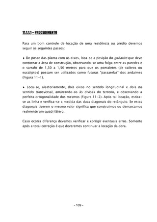 - 109 -
11.1.1.1 – PROCEDIMENTO
Para um bom controle de locação de uma residência ou prédio devemos
seguir os seguintes passos:
♦ De posse das planta com os eixos, loca-se a posição do gabarito que deve
contornar a área de construção, observando-se uma folga entre as paredes e
o sarrafo de 1,30 a 1,50 metros para que os pontaletes (de caibros ou
eucaliptos) possam ser utilizados como futuras "passarelas” dos andaimes
(Figura 11-1).
♦ Loca-se, aleatoriamente, dois eixos no sentido longitudinal e dois no
sentido transversal, amarrando-os às divisas do terreno, e observando a
perfeita ortogonalidade dos mesmos (Figura 11-2). Após tal locação, estica-
se as linha e verifica-se a medida das duas diagonais do retângulo. Se estas
diagonais tiverem o mesmo valor significa que construímos ou demarcamos
realmente um quadrilátero.
Caso ocorra diferença devemos verificar e corrigir eventuais erros. Somente
após a total correção é que deveremos continuar a locação da obra.
 