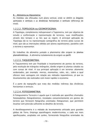 - 12 -
B. – Altimetria ou Hipsometria:
As medidas são efetuadas num plano vertical, onde se obtêm os ângulos
azimutais e verticais e as distâncias horizontais e verticais (diferença de
nível).
1.2.2.2. TOPOLOGIA ou GEOMOFOGENIA:
A Topologia, complemento indispensável à Topometria, tem por objetivo de
estudo a conformação e representação de terrenos, suas modificações
através dos tempos e as leis que as regem. A principal aplicação da
Topologia dá-se na representação cartográfica do terreno pelas curvas de
nível, que são as interseções obtidas por planos eqüidistantes, paralelos com
o terreno a representar.
Os trabalhos da altimetria juntado a planimetria dão origem às plantas
planialtimétricas. A altimetria isoladamente da origem ao perfil.
1.2.2.3. TAQUEOMETRIA:
A Taqueometria tem por finalidade o levantamento de pontos do terreno,
pela resolução de triângulos retângulos, dando origem às plantas cotadas ou
com curvas de nível. A sua principal aplicação é em terrenos altamente
acidentados, por exemplo: morros, montanhas, vales, etc., sobre o qual
oferece reais vantagens em relação aos métodos topométricos, já que os
levantamentos são realizados com maior rapidez e economia
É a parte da topografia que trata das medidas indiretas das distâncias
horizontais e verticais.
1.2.2.4. FOTOGRAMETRIA:
A Fotogrametria Terrestre é aquela que é realizada por aparelhos chamados
fototeodolitos (fotogrâmetros), instalados convenientemente em pontos do
terreno que fornecem fotografias orientadas (fotogramas), que permitem
levantar com precisão suficiente os detalhes do terreno.
A Aerofotogrametria é o método de levantamento utilizado para grandes
glebas de Terra. Emprega aparelhagens moderníssimas, e cada vez mais
aperfeiçoadas, acopladas em aviões, fornecendo fotografias orientadas da
 