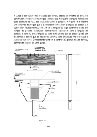 ♦ Após a conclusão das locações dos eixos, caberá ao mestre de obra ou
construtor a colocação de pregos laterais que marquem a largura necessária
para abertura da vala, das vigas baldrames e paredes. A Figura 11-6 mostra
um conjunto de pregos que 2 a 2 marcam com 12 cm a largura da parede (só
tijolo, sem revestimento), com 20 cm a largura da viga baldrame (dado em
função do projeto estrutural, normalmente coincidem com a largura da
parede) e com 40 cm a largura da vala. Este último par de pregos pode ser
dispensado, sendo que os pedreiros abrem a vala um pouco maior do que a
largura do alicerce. É importante também o controle da profundidade da vala,
controlada através de uma galga.
- 114 -
 