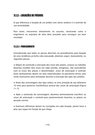 - 115 -
11.1.2 – LOCAÇÕES DE PRÉDIOS
O que diferencia a locação de um prédio com vários andares é o controle da
sua verticalidade.
Para tanto, entraremos diretamente no assunto, mostrando como o
engenheiro ou arquiteto de obra deve proceder para conseguir um bom
resultado.
11.1.2.1 - PROCEDIMENTO
Considerando que todos os passos descritos no procedimento para locação
de uma residência já tenha sido executado, devemos seguir, basicamente, os
seguintes passos:
♦ Depois de concluída a marcação dos eixos dos pilares, estacas ou tubulões
devemos escolher dois eixos em cada sentido, ortogonais, não coincidentes
com os eixos dos pilares e denominados: eixos de amarração e controle.
Estes alinhamentos devem ser bem materializados no pavimento térreo, pois
serão necessários para utilizações durante a execução das lajes dos prédios.
♦ Antes das concretagens das lajes coloca-se uma armação de aço (diâmetro
10 mm) para posterior transferência vertical dos eixos de amarração (Figura
11-7)
♦ Após a conclusão da concretagem, devemos primeiramente transferir os
eixos de amarração e controle para posteriormente locarmos os pilares na
posição correta.
♦ Eventuais diferenças devem ser corrigidas em cada locação. Jamais locar o
pilar que segue em função do que chega.
 