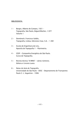 - 117 -
BIBLIOGRAFIA:
1 - Borges, Alberto de Campos, 1921 -
Topografia, São Paulo, Edgard Blücher, 1.977
Volume 1
2 - Doménech, Francisco Valdés,
Topografia, Lisboa, Ediciones Ceac, S.A. - 1.981
3 - Escola de Engenharia de Lins,
Apostila de Topografia 1 - Planimetria.
4 - CESP - Companhia Energética de São Paulo.
Curso de Topografia.
5 - Revista técnica “A MIRA” - vários números.
Editora e Livraria Luana
6 - Notas de Aula de Topografia
Universidade de São Paulo – EESC – Departamento de Transportes
Paulo C. L. Segantine – 1998.
 