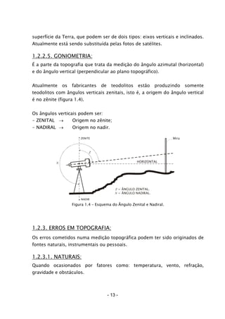 superfície da Terra, que podem ser de dois tipos: eixos verticais e inclinados.
Atualmente está sendo substituída pelas fotos de satélites.
1.2.2.5. GONIOMETRIA:
É a parte da topografia que trata da medição do ângulo azimutal (horizontal)
e do ângulo vertical (perpendicular ao plano topográfico).
Atualmente os fabricantes de teodolitos estão produzindo somente
teodolitos com ângulos verticais zenitais, isto é, a origem do ângulo vertical
é no zênite (figura 1.4).
Os ângulos verticais podem ser:
- ZENITAL → Origem no zênite;
- NADIRAL → Origem no nadir.
Mira
HORIZONTAL
ZENITE
NADIR
N
Z
Z = ÂNGULO ZENITAL.
N = ÂNGULO NADIRAL.
Figura 1.4 – Esquema do Ângulo Zenital e Nadiral.
1.2.3. ERROS EM TOPOGRAFIA:
Os erros cometidos numa medição topográfica podem ter sido originados de
fontes naturais, instrumentais ou pessoais.
1.2.3.1. NATURAIS:
Quando ocasionados por fatores como: temperatura, vento, refração,
gravidade e obstáculos.
- 13 -
 