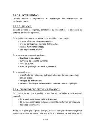 - 14 -
1.2.3.2. INSTRUMENTAIS:
Quando devidos a imperfeições na construção dos instrumentos ou
retificação destes.
1.2.3.3. PESSOAIS:
Quando devidos a enganos, constantes ou sistemáticos e acidentais ou
defeitos da vista do operador.
Os enganos tem origem na mente do observador, por exemplo:
• erro de leitura na mira ou no vernier;
• erro de contagem do número de treinadas;
• visadas num ponto errado;
• uso de parafusos errados.
Os erros constantes ou sistemáticos:
• devidos à temperatura;
• curvatura da corrente ou trena;
• força de puxar;
• erros de graduação ou retificação errada.
Os erros acidentais:
• imperfeição da vista ou de outros defeitos que tornam impossíveis
leituras exatas;
• variação no instrumento;
• pequenas mudanças de temperatura durante a mesma operação.
1.2.4. CUIDADOS QUE DEVEM SER TOMADOS:
Na realização de um trabalho, a escolha de métodos e instrumentos
depende:
• do grau de precisão de cada instrumento;
• do método empregado e do conhecimento dos limites permissíveis
dos erros encontrados.
Neste caso, para que se possa corrigir, é necessário que o trabalho seja bem
conduzido e bem sistematizado. Na prática, a escolha de métodos estará
 