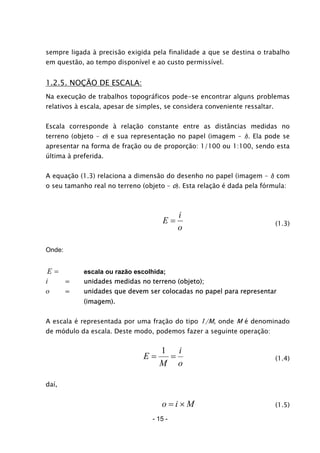 sempre ligada à precisão exigida pela finalidade a que se destina o trabalho
em questão, ao tempo disponível e ao custo permissível.
1.2.5. NOÇÃO DE ESCALA:
Na execução de trabalhos topográficos pode-se encontrar alguns problemas
relativos à escala, apesar de simples, se considera conveniente ressaltar.
Escala corresponde à relação constante entre as distâncias medidas no
terreno (objeto – o) e sua representação no papel (imagem – i). Ela pode se
apresentar na forma de fração ou de proporção: 1/100 ou 1:100, sendo esta
última à preferida.
A equação (1.3) relaciona a dimensão do desenho no papel (imagem – i) com
o seu tamanho real no terreno (objeto – o). Esta relação é dada pela fórmula:
o
i
E = (1.3)
Onde:
=E escala ou razão escolhida;
i = unidades medidas no terreno (objeto);
o = unidades que devem ser colocadas no papel para representar
(imagem).
A escala é representada por uma fração do tipo 1/M, onde M é denominado
de módulo da escala. Deste modo, podemos fazer a seguinte operação:
o
i
M
E ==
1
(1.4)
daí,
Mio ×= (1.5)
- 15 -
 